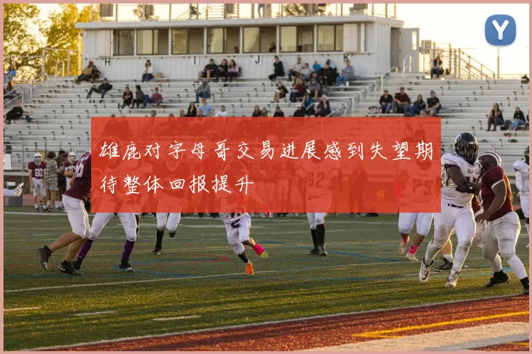 雄鹿对字母哥交易进展感到失望期待整体回报提升