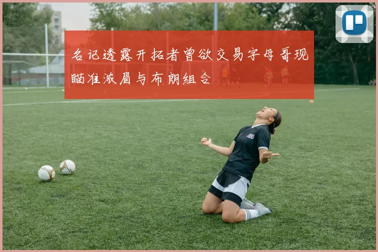 名记透露开拓者曾欲交易字母哥现瞄准浓眉与布朗组合